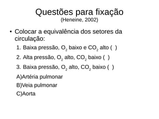 Questões para fixação
(Heneine, 2002)
● Colocar a equivalência dos setores da
circulação:
1. Baixa pressão, O2
baixo e CO2
alto ( )
2. Alta pressão, O2
alto, CO2
baixo ( )
3. Baixa pressão, O2
alto, CO2
baixo ( )
A)Artéria pulmonar
B)Veia pulmonar
C)Aorta
 