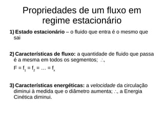 Propriedades de um fluxo em
regime estacionário
1) Estado estacionário – o fluido que entra é o mesmo que
sai
2) Características de fluxo: a quantidade de fluido que passa
é a mesma em todos os segmentos; ,∴
F = f1
= f2
= … = fx
3) Características energéticas: a velocidade da circulação
diminui à medida que o diâmetro aumenta; , a Energia∴
Cinética diminui.
 