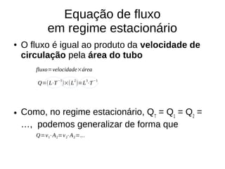 Equação de fluxo
em regime estacionário
● O fluxo é igual ao produto da velocidade de
circulação pela área do tubo
● Como, no regime estacionário, QT
= Q1
= Q2
=
…, podemos generalizar de forma que
fluxo=velocidade×área
Q=(L⋅T
−1
)×(L
2
)=L
3
⋅T
−1
Q=v1⋅A2=v2⋅A2=...
 