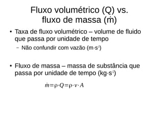 Fluxo volumétrico (Q) vs.
fluxo de massa ( )ṁ
● Taxa de fluxo volumétrico – volume de fluido
que passa por unidade de tempo
– Não confundir com vazão (m·s-1
)
● Fluxo de massa – massa de substância que
passa por unidade de tempo (kg·s-1
)
˙m=ρ⋅Q=ρ⋅v⋅A
 