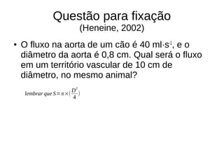 Questão para fixação
(Heneine, 2002)
● O fluxo na aorta de um cão é 40 ml·s-1
, e o
diâmetro da aorta é 0,8 cm. Qual será o fluxo
em um território vascular de 10 cm de
diâmetro, no mesmo animal?
lembrar que S=π×(
D2
4
)
 