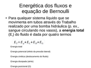 Energética dos fluxos e
equação de Bernoulli
● Para qualquer sistema líquido que se
movimenta em tubos através do Trabalho
realizado por uma bomba hidráulica (p. ex.,
sangue circulando nos vasos), a energia total
(ET
) do fluido é dada por quatro termos
ET =Ep+EC +ED+EG
Energia total
Energia potencial (efeito da pressão lateral)
Energia cinética (deslocamento do fluido)
Energia dissipada (atrito)
Energia posicional (G)
 