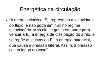 Energética da circulação
● “A energia cinética, EC
, representa a velocidade
do fluxo, e não pode diminuir no regime
estacionário. Mas ela se gasta em parte para
vencer a ED
, a energia de dissipação do atrito, e
se repõe às custas da Ep
, a energia potencial,
que causa a pressão lateral. Assim, a pressão
cai ao longo do vaso”
 