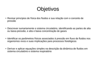Objetivos
●
Revisar princípios de física dos fluidos e sua relação com o conceito de
pressão
●
Descrever sumariamente o sistema circulatório, identificando as partes de alta
ou baixa pressão, e alta e baixa concentração de gases
●
Identificar os parâmetros físicos associados à pressão em fluxo de fluidos nos
organismos vivos e suas implicações para processos fisiológicos
● Derivar e aplicar equações simples na descrição da dinâmica de fluidos em
sistema circulatório e sistema respiratório
 