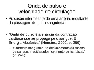 Onda de pulso e
velocidade de circulação
● Pulsação intermitente de uma artéria, resultante
da passagem de onda sanguínea
● “Onda de pulso é a energia da contração
cardíaca que se propaga pelo sangue. É
Energia Mecânica” (Heneine, 2002, p. 250)
– ≠ corrente sanguínea, “o deslocamento da massa
de sangue, medida pelo movimento de hemácias”
(id. ibid.)
 