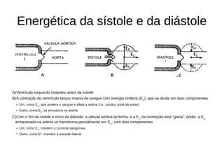 Energética da sístole e da diástole
A)Ventrículo esquerdo instantes antes da sístole
B)A contração do ventrículo lançou massa de sangue com energia cinética (EC
), que se divide em dois componentes
• Um, como EC
, que acelera o sangue e dilata a artéria (i.e., produz onda de pulso)
• Outro, como Ep
, se armazena na artéria
C)Com o fim da sístole e início da diástole, a válvula aórtica se fecha, e a EC
da contração está “gasta”; então, a Ep
armazenada na artéria se transforma parcialmente em EC
, com dois componentes
• Um, como EC
, mantém a corrente sanguínea
• Outro, como Ep
, mantém a pressão lateral
 