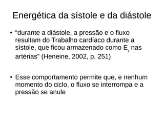 Energética da sístole e da diástole
● “durante a diástole, a pressão e o fluxo
resultam do Trabalho cardíaco durante a
sístole, que ficou armazenado como Ep
nas
artérias” (Heneine, 2002, p. 251)
● Esse comportamento permite que, e nenhum
momento do ciclo, o fluxo se interrompa e a
pressão se anule
 