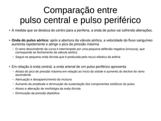 Comparação entre
pulso central e pulso periférico
●
À medida que se desloca do centro para a periferia, a onda de pulso vai sofrendo alterações.
●
Onda do pulso aórtico: após a abertura da válvula aórtica, a velocidade do fluxo sanguíneo
aumenta rapidamente e atinge o pico da pressão máxima
– O ramo descendente da curva é interrompido por uma pequena deflexão negativa (incisura), que
corresponde ao fechamento da válvula aórtica
– Segue-se pequena onda dícrota que é produzida pelo recuo elástico da artéria
●
Em relação à onda central, a onda arterial de um pulso periférico apresenta
– Atraso do pico de pressão máxima em relação ao início da sístole e aumento do declive do ramo
ascendente
– Atenuação e desaparecimento da incisura
– Aumento da amplitude e diminuição da sustentação dos componentes sistólicos do pulso
– Atraso e alteração de morfologia da onda dícrota
– Diminuição da pressão diastólica
 