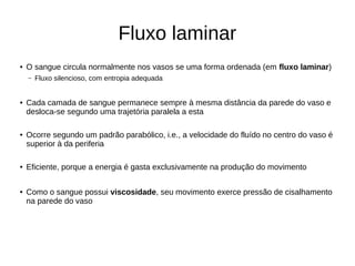 Fluxo laminar
● O sangue circula normalmente nos vasos se uma forma ordenada (em fluxo laminar)
– Fluxo silencioso, com entropia adequada
● Cada camada de sangue permanece sempre à mesma distância da parede do vaso e
desloca-se segundo uma trajetória paralela a esta
● Ocorre segundo um padrão parabólico, i.e., a velocidade do fluído no centro do vaso é
superior à da periferia
● Eficiente, porque a energia é gasta exclusivamente na produção do movimento
● Como o sangue possui viscosidade, seu movimento exerce pressão de cisalhamento
na parede do vaso
 