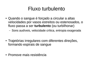 Fluxo turbulento
● Quando o sangue é forçado a circular a altas
velocidades por vasos estreitos ou estenosados, o
fluxo passa a ser turbulento (ou turbilhonar)
– Sons audíveis, velocidade crítica, entropia exagerada
● Trajetórias irregulares com diferentes direções,
formando espirais de sangue
● Promove mais resistência
 