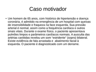 Caso motivador
● Um homem de 65 anos, com histórico de hipertensão e doença
coronária, é admitido na emergência de um hospital com queixas
de insensibilidade e fraqueza na face esquerda. Sua pressão
arterial é normal, assim como a frequência cardíaca e outros
sinais vitais. Durante o exame físico, o paciente apresentava
pulmões limpos e parâmetros cardíacos normais. A ausculta das
artérias carótidas revelou um som “estridente” (sopro) bilateral.
Existe evidência de fala arrastada e abatimento facial à
esquerda. O paciente é diagnosticado com um derrame.
 