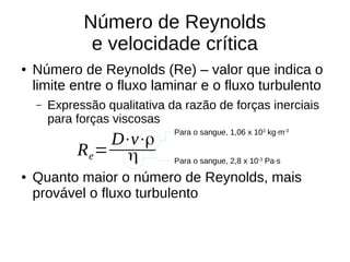 Número de Reynolds
e velocidade crítica
● Número de Reynolds (Re) – valor que indica o
limite entre o fluxo laminar e o fluxo turbulento
– Expressão qualitativa da razão de forças inerciais
para forças viscosas
● Quanto maior o número de Reynolds, mais
provável o fluxo turbulento
Re=
D⋅v⋅ρ
η
Para o sangue, 1,06 x 103
kg·m-3
Para o sangue, 2,8 x 10-3
Pa·s
 