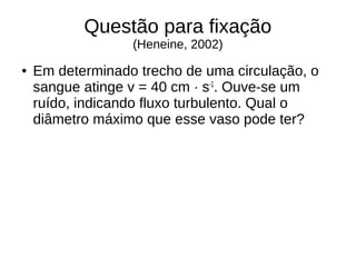 Questão para fixação
(Heneine, 2002)
● Em determinado trecho de uma circulação, o
sangue atinge v = 40 cm · s-1
. Ouve-se um
ruído, indicando fluxo turbulento. Qual o
diâmetro máximo que esse vaso pode ter?
 