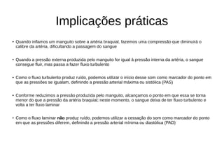 Implicações práticas
● Quando inflamos um manguito sobre a artéria braquial, fazemos uma compressão que diminuirá o
calibre da artéria, dificultando a passagem do sangue
● Quando a pressão externa produzida pelo manguito for igual à pressão interna da artéria, o sangue
consegue fluir, mas passa a fazer fluxo turbulento
● Como o fluxo turbulento produz ruído, podemos utilizar o início desse som como marcador do ponto em
que as pressões se igualam, definindo a pressão arterial máxima ou sistólica (PAS)
● Conforme reduzimos a pressão produzida pelo manguito, alcançamos o ponto em que essa se torna
menor do que a pressão da artéria braquial; neste momento, o sangue deixa de ter fluxo turbulento e
volta a ter fluxo laminar
● Como o fluxo laminar não produz ruído, podemos utilizar a cessação do som como marcador do ponto
em que as pressões diferem, definindo a pressão arterial mínima ou diastólica (PAD)
 