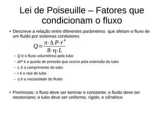 Lei de Poiseuille – Fatores que
condicionam o fluxo
● Descreve a relação entre diferentes parâmetros que afetam o fluxo de
um fluido por sistemas condutores
– Q é o fluxo volumétrico pelo tubo
– ΔP é a queda de pressão que ocorre pela extensão do tubo
– L é o comprimento do tubo
– r é o raio do tubo
– η é a viscosidade do fluido
● Premissas: o fluxo deve ser laminar e constante; o fluido deve ser
newtoniano; o tubo deve ser uniforme, rígido, e cilíndrico
Q=
π⋅Δ P⋅r
4
8⋅η⋅L
 