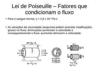 Lei de Poiseuille – Fatores que
condicionam o fluxo
● Para o sangue normal, η = 2,8 x 10-3
Pa·s
● As variações da viscosidade sanguínea podem acarretar modificações
graves no fluxo; diminuições aumentam a velocidade e
consequentemente o fluxo; aumentos diminuem a velocidade
 