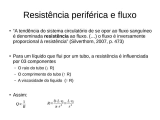 Resistência periférica e fluxo
●
“A tendência do sistema circulatório de se opor ao fluxo sanguíneo
é denominada resistência ao fluxo. (…) o fluxo é inversamente
proporcional à resistência” (Silverthorn, 2007, p. 473)
●
Para um líquido que flui por um tubo, a resistência é influenciada
por 03 componentes
– O raio do tubo (↓ R)
– O comprimento do tubo (↑ R)
– A viscosidade do líquido (↑ R)
●
Assim:
Q∝
1
R
R=
8⋅L⋅η
π⋅r4
=
L⋅η
r4
 