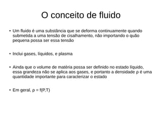 O conceito de fluido
● Um fluido é uma substância que se deforma continuamente quando
submetida a uma tensão de cisalhamento, não importando o quão
pequena possa ser essa tensão
● Inclui gases, líquidos, e plasma
● Ainda que o volume de matéria possa ser definido no estado líquido,
essa grandeza não se aplica aos gases, e portanto a densidade ρ é uma
quantidade importante para caracterizar o estado
● Em geral, ρ = f(P,T)
 