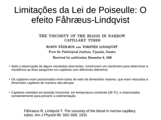 Limitações da Lei de Poiseulle: O
efeito Fåhræus-Lindqvist
●
Após a observação de alguns resultados aberrantes, construíram um viscômetro para determinar a
resistência ao fluxo sanguíneo em capilares com diferentes diâmetros
● Os capilares eram posicionados entre tubos de vidro de dimensões maiores, que eram reduzidos a
dimensões capilares de maneira não-abrupta
●
Capilares mantidos em posição horizontal, em temperatura constante (38 ºC), e rotacionados
constantemente para prevenir a sedimentação
Fåhraeus R, Lindqvist T. The viscosity of the blood in narrow capillary
tubes. Am J Physiol 96: 562–568, 1931
 