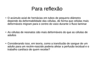 Para reflexão
● O acúmulo axial de hemácias em tubos de pequeno diâmetro
depende da deformabilidade das células, de forma que células mais
deformáveis migram para o centro do vaso durante o fluxo laminar
●
As células de neonatos são mais deformáveis do que as células de
adultos
●
Considerando isso, em teoria, como a transfusão de sangue de um
adulto para um recém-nascido poderia afetar a perfusão tecidual e o
trabalho cardíaco de quem recebe?
 