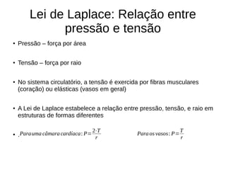 Lei de Laplace: Relação entre
pressão e tensão
● Pressão – força por área
● Tensão – força por raio
● No sistema circulatório, a tensão é exercida por fibras musculares
(coração) ou elásticas (vasos em geral)
● A Lei de Laplace estabelece a relação entre pressão, tensão, e raio em
estruturas de formas diferentes
● .Parauma câmaracardíaca: P=
2⋅T
r
Para os vasos: P=
T
r
 