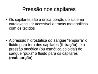 Pressão nos capilares
● Os capilares são a única porção do sistema
cardiovascular acessível a trocas metabólicas
com os tecidos
● A pressão hidrostática do sangue “empurra” o
fluido para fora dos capilares (filtração), e a
pressão oncótica (ou osmótica coloidal) do
sangue “puxa” o fluido para os capilares
(reabsorção)
 