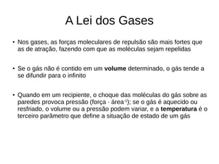 A Lei dos Gases
● Nos gases, as forças moleculares de repulsão são mais fortes que
as de atração, fazendo com que as moléculas sejam repelidas
●
Se o gás não é contido em um volume determinado, o gás tende a
se difundir para o infinito
● Quando em um recipiente, o choque das moléculas do gás sobre as
paredes provoca pressão (força · área-1
); se o gás é aquecido ou
resfriado, o volume ou a pressão podem variar, e a temperatura é o
terceiro parâmetro que define a situação de estado de um gás
 