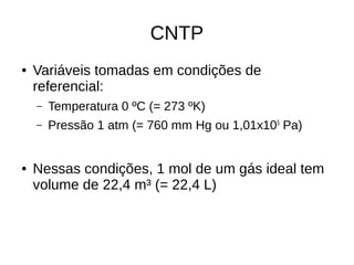 CNTP
● Variáveis tomadas em condições de
referencial:
– Temperatura 0 ºC (= 273 ºK)
– Pressão 1 atm (= 760 mm Hg ou 1,01x105
Pa)
● Nessas condições, 1 mol de um gás ideal tem
volume de 22,4 m³ (= 22,4 L)
 