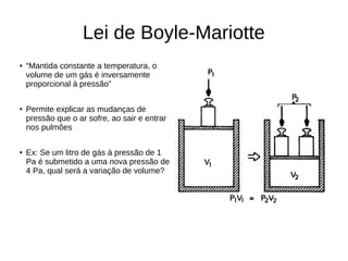 Lei de Boyle-Mariotte
● “Mantida constante a temperatura, o
volume de um gás é inversamente
proporcional à pressão”
● Permite explicar as mudanças de
pressão que o ar sofre, ao sair e entrar
nos pulmões
● Ex: Se um litro de gás à pressão de 1
Pa é submetido a uma nova pressão de
4 Pa, qual será a variação de volume?
 