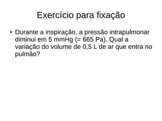 Exercício para fixação
● Durante a inspiração, a pressão intrapulmonar
diminui em 5 mmHg (= 665 Pa). Qual a
variação do volume de 0,5 L de ar que entra no
pulmão?
 