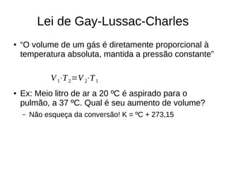 Lei de Gay-Lussac-Charles
● “O volume de um gás é diretamente proporcional à
temperatura absoluta, mantida a pressão constante”
● Ex: Meio litro de ar a 20 ºC é aspirado para o
pulmão, a 37 ºC. Qual é seu aumento de volume?
– Não esqueça da conversão! K = ºC + 273,15
V1⋅T2=V 2⋅T1
 