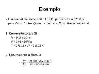 Exemplo
● Um animal consome 270 ml de O2
por minuto, a 37 ºC, à
pressão de 1 atm. Quantos moles de O2
serão consumidos?
1. Conversão para o SI
V = 0,27 x 10-3
m³
P ≈ 1,01 x 105
Pa
T = 273,15 + 37 = 310,15 K
2. Rearranjando a fórmula
n=
PV
RT
=
1,01×105
x 0,27×10−3
8,3×103
×3,1×102
 