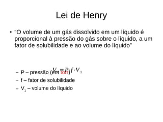 Lei de Henry
● “O volume de um gás dissolvido em um líquido é
proporcional à pressão do gás sobre o líquido, a um
fator de solubilidade e ao volume do líquido”
– P – pressão (em torr)
– f – fator de solubilidade
– V1
– volume do líquido
V d=P⋅f⋅V1
 