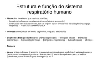 Estrutura e função do sistema
respiratório humano
● Pleura: fina membrana que cobre os pulmões;
– Camada parietal externa, camada visceral interna (aderente aos pulmões)
– Continuidade entre as duas camadas, com um pequeno espaço entre as duas (cavidade pleural ou espaço
interpleural) → PRESSÃO SUBATMOSFÉRICA
● Pulmões: subdivididos em lobos, segmentos, traqueia, e brônquios
● Segmentos bronquiopulmonares: Brônquios principais → brônquios lobares → brônquios
segmentares → bronquíolos terminais → bronquíolos respiratórios → dutos alveolares → alvéolos
● Traqueia
● Vasos: artéria pulmonar (transporta o sangue desoxigenado para os alvéolos); veias pulmonares
(transportam o sangue oxigenado ao átrio esquerdo); vasos de suprimento para os tecidos
pulmonares; vasos linfáticos para drenagem do ECF
 