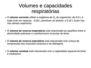 Volumes e capacidades
respiratórias
● O volume corrente reflete a exigência de O2
do organismo; de 0,5 L a
cada ciclo em repouso, ~0,35 L penetram no alvéolo, e 0,15 L ficam nas
vias aéreas superiores
● O volume de reserva inspiratória está relacionado ao equilíbrio entre a
elasticidade pulmonar e a performance muscular do tórax
● O volume de reserva expiratória está relacionado com a força de
compressão dos músculos torácicos e do diafragma
● O volume residual está relacionado com a capacidade espacial do tórax
e mediastino
 