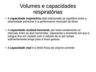 Volumes e capacidades
respiratórias
● A capacidade inspiratória está relacionada ao equilíbrio entre a
elasticidade pulmonar e a performance muscular do tórax
●
A capacidade residual funcional, por estar exatamente no
intervalo entre os dois hemiciclos, representa o momento em que o
sangue fica em contato com o volume de ar por tempo
suficientemente longo para a troca gasosa
●
A capacidade vital é o limite físico do volume corrente
 