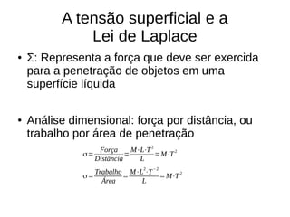 A tensão superficial e a
Lei de Laplace
● Σ: Representa a força que deve ser exercida
para a penetração de objetos em uma
superfície líquida
● Análise dimensional: força por distância, ou
trabalho por área de penetração
σ=
Força
Distância
=
M⋅L⋅T2
L
=M⋅T2
σ=
Trabalho
Área
=
M⋅L
2
⋅T
−2
L
=M⋅T2
 