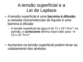 A tensão superficial e a
Lei de Laplace
● A tensão superficial é uma barreira à difusão:
a camada monomolecular de líquido é uma
barreira à difusão
– A tensão superficial da água é de 71 x 10-3
N·m-3
; no
pulmão, o surfactante diminui esse valor para ~4-
15 x 10-3
N m-3
● Aumentos na tensão superficial podem levar ao
colabamento dos alvéolos
 
