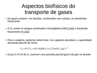 Aspectos biofísicos do
transporte de gases
● Os gases existem, nos líquidos, combinados com solutos, ou dissolvidos
fisicamente
● O O2
existe no sangue combinado à hemoglobina (HbO2
(aq)) e dissolvido
fisicamente (O2
(aq))
● Para o oxigênio, podemos determinar, nos capilares alveolares, a quantidade
dissolvida pela lei de Henry
● Esses 2,75 ml de O2
exercem uma pressão parcial igual à do gás no alvéolo
Vd=P⋅f⋅V 1=95×0,029×1=2,75mlO2 ¿(aq)⋅l−1
 