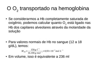 O O2
transportado na hemoglobina
● Se considerarmos a Hb completamente saturada de
oxigênio, podemos calcular quanto O2
está ligado nas
Hb dos capilares alveolares através da molaridade da
solução
● Para valores normais de Hb no sangue (12 a 18
g/dL), temos:
● Em volume, isso é equivalente a 236 ml
MHb=
150 g⋅l−1
16.100 g⋅mol−1
=0,93×10−2
mol⋅L−1
 
