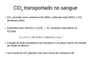CO2
transportado no sangue
● CO2
carreado como carbamino-Hb (30%), carbonato total (60%), e CO2
dissolvido (10%)
● Carbonato total: NaHCO3
e H2
CO3
→ ác. carbônico equivalente ao
CO2
(aq)
● A fração de ácibo bicarbônico nas hemácias é um pouco menos da metade
da fração no plasma
● Uma fração de CO2
globular está sob a forma de carbamino-Hb
V d=P⋅f⋅V1=40×0,70×1=28,0ml O2 ¿(aq)⋅l
−1
 