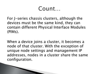 For J-series chassis clusters, although the
devices must be the same kind, they can
contain different Physical Interface Modules
(PIMs).

When a device joins a cluster, it becomes a
node of that cluster. With the exception of
unique node settings and management IP
addresses, nodes in a cluster share the same
configuration.
 