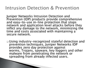 Juniper Networks Intrusion Detection and
Prevention (IDP) products provide comprehensive
and easy-to-use in-line protection that stops
network and application level attacks before they
inflict any damage to the network, minimizing the
time and costs associated with maintaining a
secure network.

 Usingindustry-recognized stateful detection and
 prevention techniques, Juniper Networks IDP
 provides zero day protection against
 worms, Trojans, spyware, key loggers and other
 malware from penetrating the network or
 spreading from already infected users.
 
