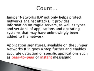 Juniper Networks IDP not only helps protect
networks against attacks, it provides
information on rogue servers, as well as types
and versions of applications and operating
systems that may have unknowingly been
added to the network.

Application signatures, available on the Juniper
Networks IDP, goes a step further and enables
accurate detection of specific applications such
as peer-to-peer or instant messaging.
 
