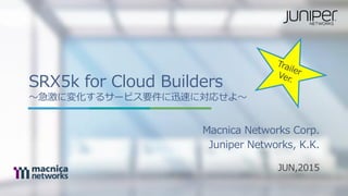 SRX5k for Cloud Builders
〜急激に変化するサービス要件に迅速に対応せよ〜
JUN,2015
Macnica Networks Corp.
Juniper Networks, K.K.
 
