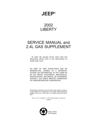 JEEP®
2002
LIBERTY
SERVICE MANUAL and
2.4L GAS SUPPLEMENT
To order the special service tools used and
illustrated, please refer to the instructions on
inside back cover.
NO PART OF THIS PUBLICATION MAY BE
REPRODUCED, STORED IN A RETRIEVAL
SYSTEM, OR TRANSMITTED, IN ANY FORM OR
BY ANY MEANS, ELECTRONIC, MECHANICAL,
PHOTOCOPYING, RECORDING, OR OTHERWISE,
WITHOUT THE PRIOR WRITTEN PERMISSION
OF DAIMLERCHRYSLER CORPORATION.
DaimlerChrysler Corporation reserves the right to make changes in design or
to make additions to or improvements in its products without imposing any
obligations upon itself to install them on its products previously manufac-
tured.
Litho in U.S.A. Copyright © 2001 DaimlerChrysler Corporation
7.5M0901
 