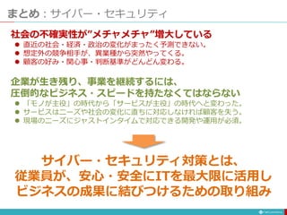 まとめ：サイバー・セキュリティ
社会の不確実性が”メチャメチャ”増大している
 直近の社会・経済・政治の変化がまったく予測できない。
 想定外の競争相手が、異業種から突然やってくる。
 顧客の好み・関心事・判断基準がどんどん変わる。
企業が生き残り、事業を継続するには、
圧倒的なビジネス・スピードを持たなくてはならない
 「モノが主役」の時代から「サービスが主役」の時代へと変わった。
 サービスはニーズや社会の変化に直ちに対応しなければ顧客を失う。
 現場のニーズにジャストインタイムで対応できる開発や運用が必須。
サイバー・セキュリティ対策とは、
従業員が、安心・安全にITを最大限に活用し
ビジネスの成果に結びつけるための取り組み
 