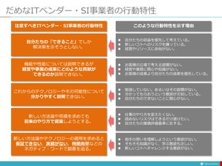 だめなITベンダー・SI事業者の行動特性
自分たちの「できること」でしか
解決策を示そうとしない。
これからのテクノロジーやその可能性について
分かりやすく説明できない。
機能や性能については説明できるが
経営や事業の成果にどのような貢献が
できるのか説明できない。
新しい方法論や見積を求めても
旧来のやり方で提案しようとする。
新しい方法論やテクノロジーの適用を求めると
保証できない、実績がない、時期尚早などの
ネガティブ・ワードで翻意を迫る。
注意すべきITベンダー・SI事業者の行動特性
 自分たちの収益を優先して考えている。
 新しいコトへのリスクを嫌っている。
 経営やリソースに余裕がない。
 勉強していない。あるいはその習慣がない。
 分かってもらおうという意欲が欠如している。
 自分たちのできないことに関心がない。
 お客様の立場で考える習慣がない。
 経営や業務に関心や知識がない。
 お客様の成果より自分たちの成果を優先している。
 仕事のやり方を変えたくない。
 読めないリスクはできるだけ避けたい。
 自分たちの業績評価基準に反する。
 相手の想いを理解しようという意欲がない。
 そもそも知識がなく、学ぶ意欲も乏しい。
 新しいコトへチャレンジする意欲がない。
このような行動特性を示す理由
 