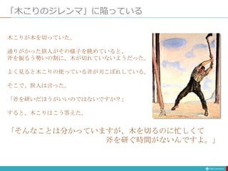 「木こりのジレンマ」に陥っている
木こりが木を切っていた。
通りがかった旅人がその様子を眺めていると、
斧を振るう勢いの割に、木が切れていないようだった。
よく見ると木こりの使っている斧が刃こぼれしている。
そこで、旅人は言った。
「斧を研いだほうがいいのではないですか？」
すると、木こりはこう答えた。
「そんなことは分かっていますが、木を切るのに忙しくて
斧を研ぐ時間がないんですよ。」
 
