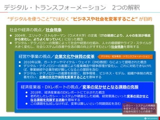 デジタル・トランスフォーメーション 2つの解釈
社会や経済の視点／社会現象
 2004年、エリック・ストルターマン（ウメオ大学）の定義「ITの浸透により、人々の生活が根底
から変化し、よりよくなっていく」に沿った概念
 デジタル・テクノロジーの発展によって社会や経営の仕組み、人々の価値観やライフ・スタイルが
大きく変化し、社会システムの改善や生活の質の向上がすすむという社会現象を意味する
経営や事業の視点／企業文化や体質の変革
 2010年以降、ガートナーやマイケル・ウェイド（IMD教授）らによって提唱された概念
 デジタル・テクノロジーの進展により産業構造や競争原理が変化し、これに対処できなけれ
ば、事業継続や企業存続が難しくなるとの警鈴を含む
 デジタル・テクノロジーの進展を前提に、競争環境 、ビジネス・モデル、組織や体制の再定
義を行い、企業の文化や体質を変革することを意味する
経済産業省・DXレポートの視点／変革の足かせとなる課題の克服
 2018年、経済産業省のDXレポートにて示された概念
 老朽化したレガシー・システムや硬直化した組織、経営意識といった変革の足かせと
なる課題を克服する活動を意味する
 この課題を払拭しなければ、変革は難しいという問題提起を含む
デジタル・ビジネス・トランスフォーメーション
レガシー・システムの再構築
を促すことで、既存ビジネス
の延命を図ろうとの思惑？
“デジタルを使うこと”ではなく “ビジネスや社会を変革すること” が目的
 